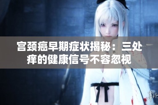 宫颈癌早期症状揭秘：三处痒的健康信号不容忽视