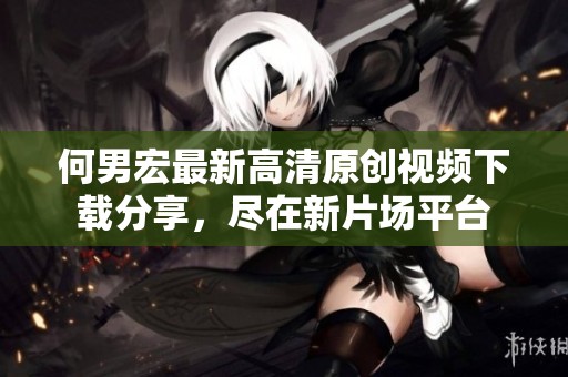 何男宏最新高清原创视频下载分享，尽在新片场平台