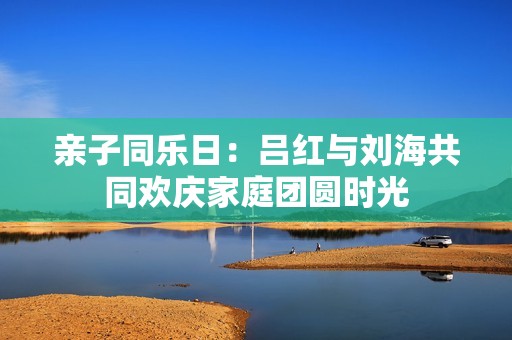 亲子同乐日：吕红与刘海共同欢庆家庭团圆时光