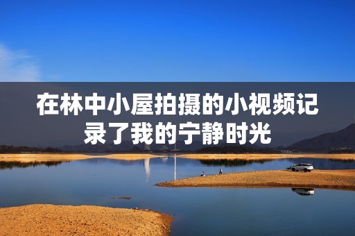 在林中小屋拍摄的小视频记录了我的宁静时光