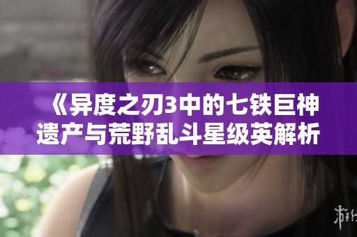 《异度之刃3中的七铁巨神遗产与荒野乱斗星级英解析》 《异度之刃3中的七铁巨神遗产与荒野乱斗星级英解析》