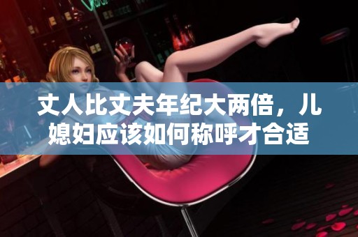 丈人比丈夫年纪大两倍，儿媳妇应该如何称呼才合适
