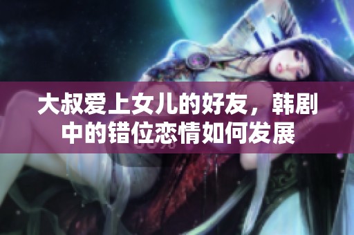 大叔爱上女儿的好友，韩剧中的错位恋情如何发展