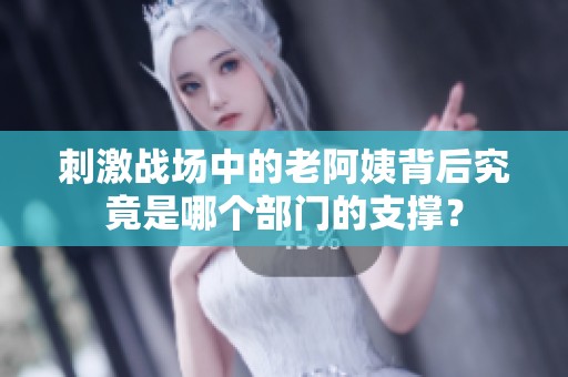 刺激战场中的老阿姨背后究竟是哪个部门的支撑？