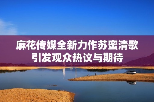 麻花传媒全新力作苏蜜清歌引发观众热议与期待