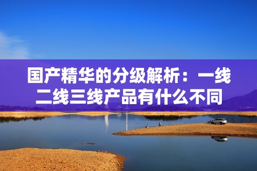 国产精华的分级解析：一线二线三线产品有什么不同