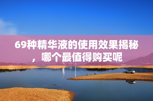 69种精华液的使用效果揭秘，哪个最值得购买呢