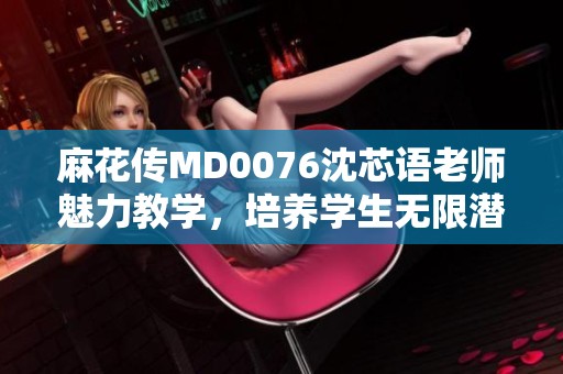 麻花传MD0076沈芯语老师魅力教学，培养学生无限潜能
