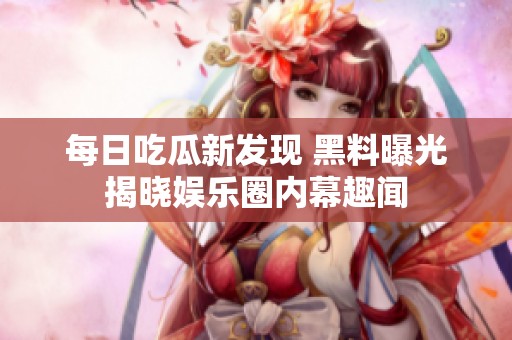 每日吃瓜新发现 黑料曝光揭晓娱乐圈内幕趣闻