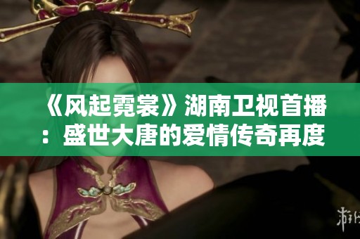 《风起霓裳》湖南卫视首播：盛世大唐的爱情传奇再度璀璨绽放