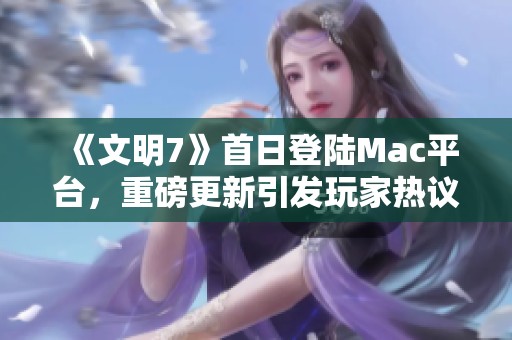 《文明7》首日登陆Mac平台，重磅更新引发玩家热议
