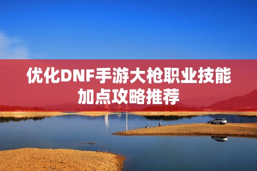 优化DNF手游大枪职业技能加点攻略推荐