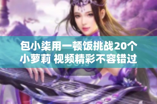 包小柒用一顿饭挑战20个小萝莉 视频精彩不容错过