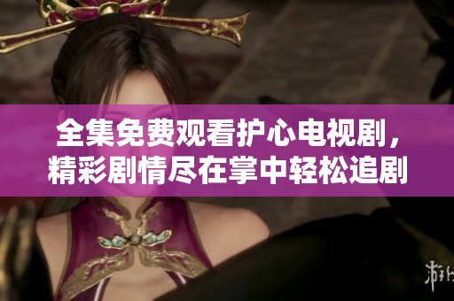 全集免费观看护心电视剧，精彩剧情尽在掌中轻松追剧