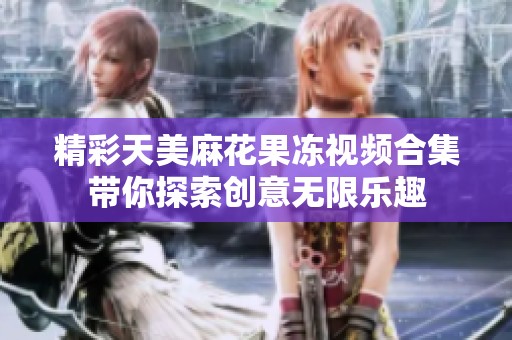 精彩天美麻花果冻视频合集带你探索创意无限乐趣