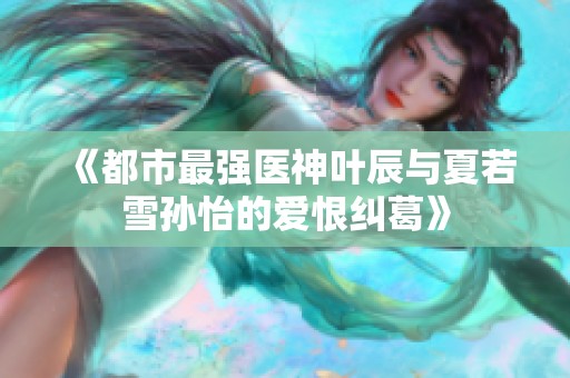 《都市最强医神叶辰与夏若雪孙怡的爱恨纠葛》
