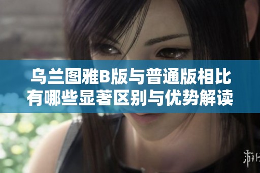 乌兰图雅B版与普通版相比有哪些显著区别与优势解读