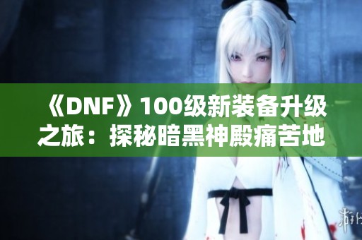《DNF》100级新装备升级之旅：探秘暗黑神殿痛苦地下室详解