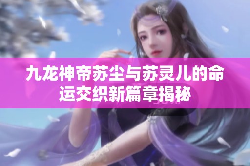 九龙神帝苏尘与苏灵儿的命运交织新篇章揭秘