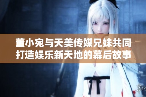 董小宛与天美传媒兄妹共同打造娱乐新天地的幕后故事