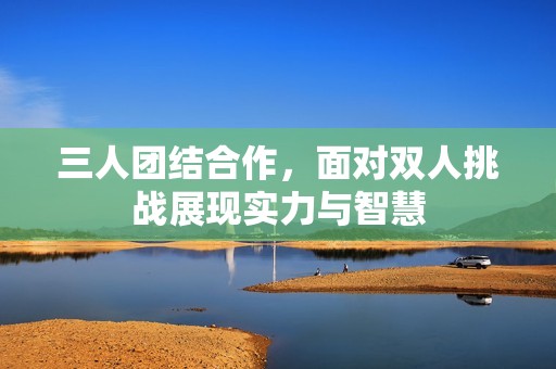 三人团结合作，面对双人挑战展现实力与智慧