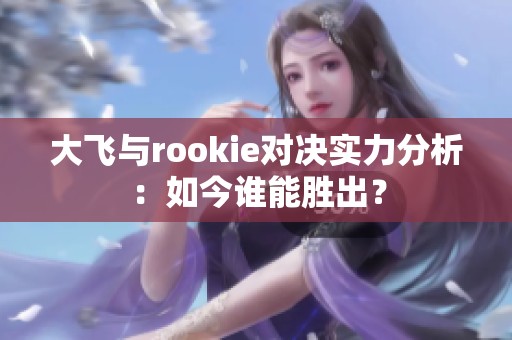 大飞与rookie对决实力分析：如今谁能胜出？