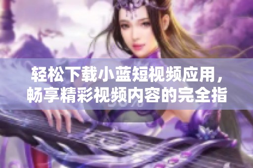 轻松下载小蓝短视频应用，畅享精彩视频内容的完全指南