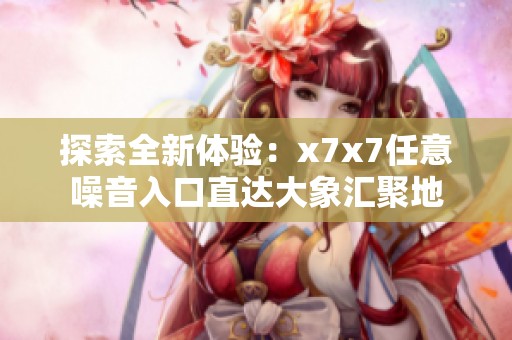 探索全新体验：x7x7任意噪音入口直达大象汇聚地