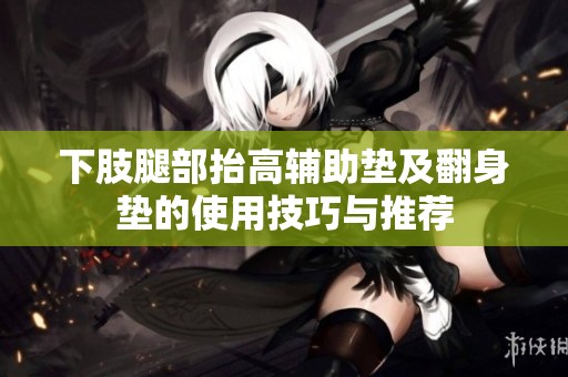 下肢腿部抬高辅助垫及翻身垫的使用技巧与推荐