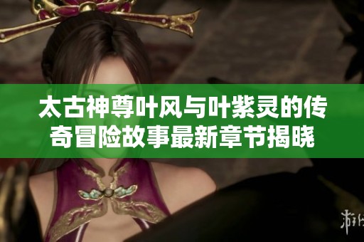太古神尊叶风与叶紫灵的传奇冒险故事最新章节揭晓