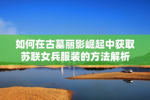 如何在古墓丽影崛起中获取苏联女兵服装的方法解析