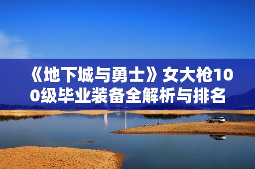 《地下城与勇士》女大枪100级毕业装备全解析与排名介绍