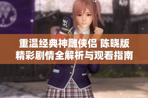重温经典神雕侠侣 陈晓版精彩剧情全解析与观看指南