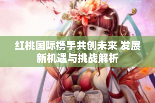 红桃国际携手共创未来 发展新机遇与挑战解析