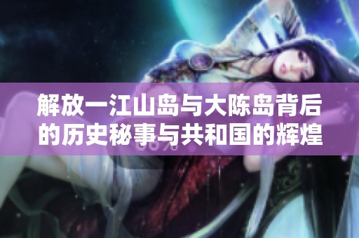 解放一江山岛与大陈岛背后的历史秘事与共和国的辉煌故事