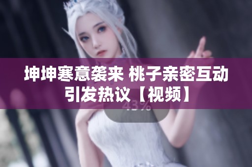 坤坤寒意袭来 桃子亲密互动引发热议【视频】