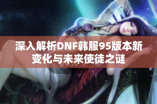 深入解析DNF韩服95版本新变化与未来使徒之谜