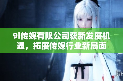 9i传媒有限公司获新发展机遇，拓展传媒行业新局面