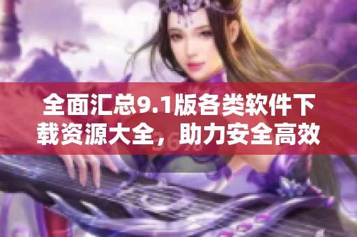 全面汇总9.1版各类软件下载资源大全，助力安全高效使用