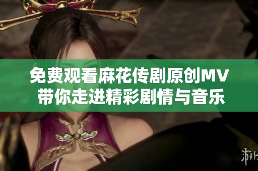 免费观看麻花传剧原创MV 带你走进精彩剧情与音乐的世界