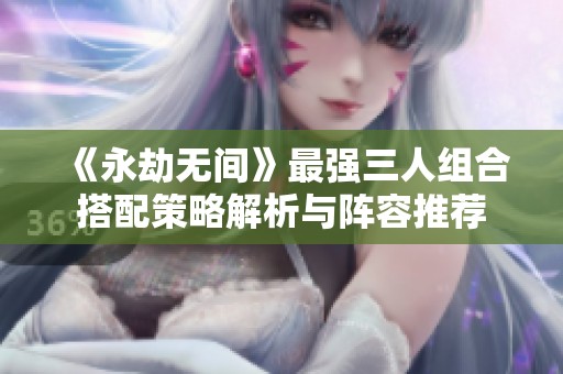 《永劫无间》最强三人组合搭配策略解析与阵容推荐