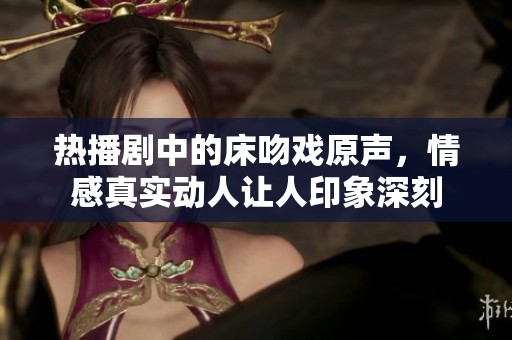 热播剧中的床吻戏原声，情感真实动人让人印象深刻