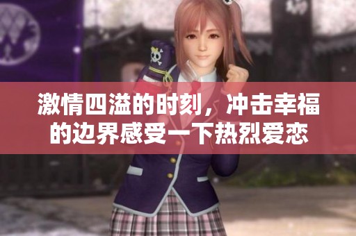 激情四溢的时刻，冲击幸福的边界感受一下热烈爱恋