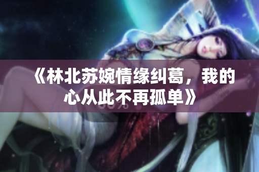 《林北苏婉情缘纠葛，我的心从此不再孤单》
