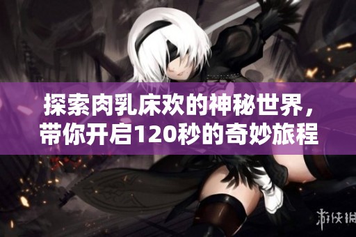探索肉乳床欢的神秘世界，带你开启120秒的奇妙旅程