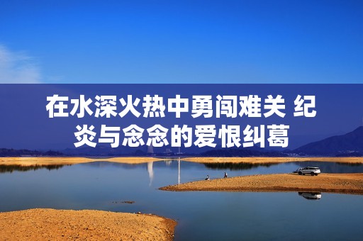 在水深火热中勇闯难关 纪炎与念念的爱恨纠葛
