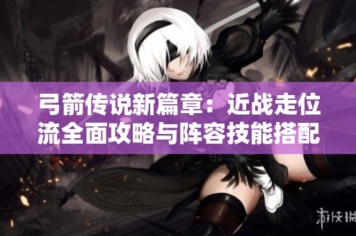 弓箭传说新篇章：近战走位流全面攻略与阵容技能搭配解析