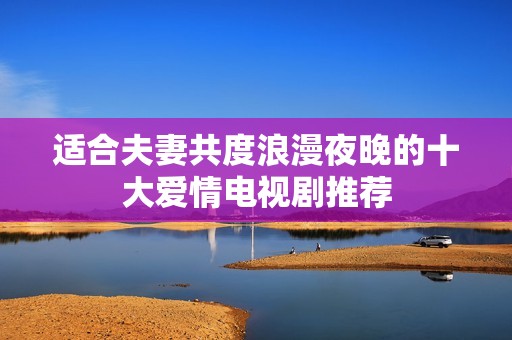 适合夫妻共度浪漫夜晚的十大爱情电视剧推荐