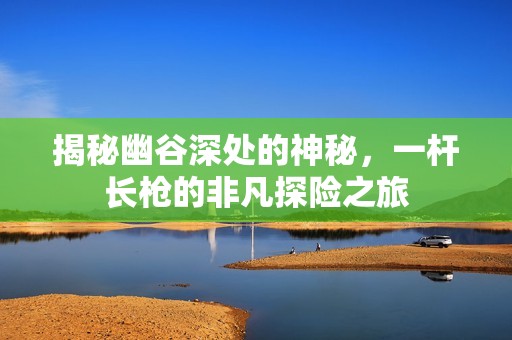 揭秘幽谷深处的神秘，一杆长枪的非凡探险之旅