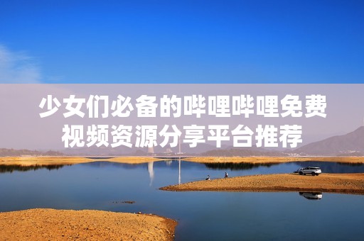 少女们必备的哔哩哔哩免费视频资源分享平台推荐